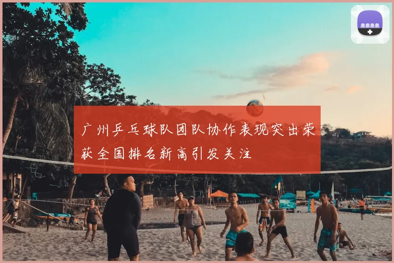 广州乒乓球队团队协作表现突出荣获全国排名新高引发关注