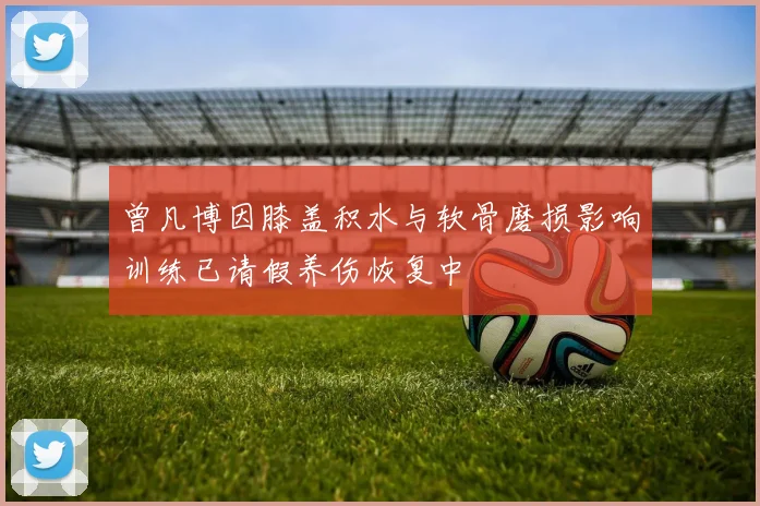曾凡博因膝盖积水与软骨磨损影响训练已请假养伤恢复中